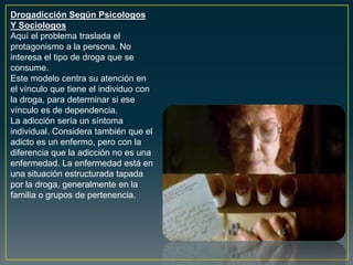 Drogadicción Según Psicologos
Y Sociologos
Aquí el problema traslada el
protagonismo a la persona. No
interesa el tipo de droga que se
consume.
Este modelo centra su atención en
el vínculo que tiene el individuo con
la droga, para determinar si ese
vínculo es de dependencia.
La adicción sería un síntoma
individual. Considera también que el
adicto es un enfermo, pero con la
diferencia que la adicción no es una
enfermedad. La enfermedad está en
una situación estructurada tapada
por la droga, generalmente en la
familia o grupos de pertenencia.
 