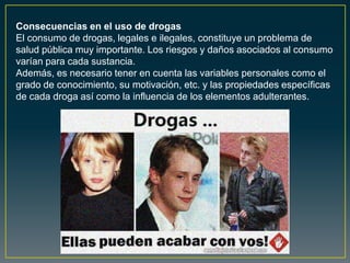 Consecuencias en el uso de drogas
El consumo de drogas, legales e ilegales, constituye un problema de
salud pública muy importante. Los riesgos y daños asociados al consumo
varían para cada sustancia.
Además, es necesario tener en cuenta las variables personales como el
grado de conocimiento, su motivación, etc. y las propiedades específicas
de cada droga así como la influencia de los elementos adulterantes.
 