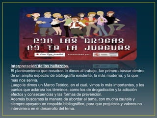 Interpretación de los hallazgos.
El planteamiento que nosotras le dimos al trabajo, fue primero buscar dentro
de un amplio espectro de bibliografía existente, la más moderna, y la que
más nos servia.
Luego le dimos un Marco Teórico, en el cual, vimos lo más importantes, y los
puntos que aclarara los términos, como los de drogadicción y la adicción
efectos y consecuencias y las formas de prevención.
Además buscamos la manera de abordar el tema, con mucha cautela y
siempre apoyado en respaldo bibliográfico, para que prejuicios y valores no
interviniera en el desarrollo del tema.
 