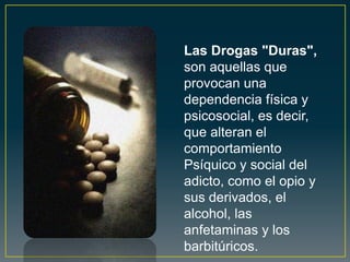 Las Drogas "Duras",
son aquellas que
provocan una
dependencia física y
psicosocial, es decir,
que alteran el
comportamiento
Psíquico y social del
adicto, como el opio y
sus derivados, el
alcohol, las
anfetaminas y los
barbitúricos.
 