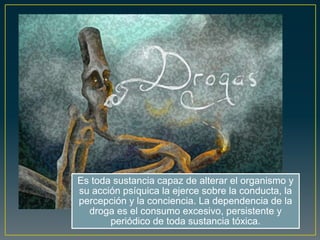 Es toda sustancia capaz de alterar el organismo y
su acción psíquica la ejerce sobre la conducta, la
percepción y la conciencia. La dependencia de la
droga es el consumo excesivo, persistente y
periódico de toda sustancia tóxica.
 
