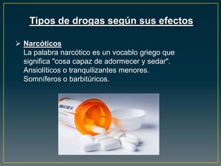 Tipos de drogas según sus efectos
 Narcóticos
La palabra narcótico es un vocablo griego que
significa "cosa capaz de adormecer y sedar".
Ansiolíticos o tranquilizantes menores.
Somníferos o barbitúricos.
 
