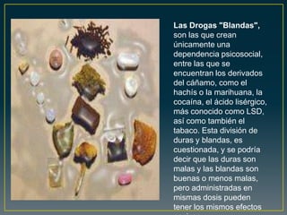 Las Drogas "Blandas",
son las que crean
únicamente una
dependencia psicosocial,
entre las que se
encuentran los derivados
del cáñamo, como el
hachís o la marihuana, la
cocaína, el ácido lisérgico,
más conocido como LSD,
así como también el
tabaco. Esta división de
duras y blandas, es
cuestionada, y se podría
decir que las duras son
malas y las blandas son
buenas o menos malas,
pero administradas en
mismas dosis pueden
tener los mismos efectos
 