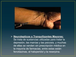  Neurolepticos o Tranquilizantes Mayores:
Se trata de sustancias utilizadas para tratar la
depresión, las manías y las psicosis, y muchas
de ellas se venden sin prescripción médica en
la mayoría de farmacias, entre estas están
fenotiazinas, el haloperidol y la reserpina.
 