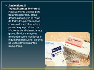  Ansiolíticos O
Tranquilizantes Menores:
Habitualmente usados para
tratar las neurosis, estas
drogas constituyen la mitad
de todos los psicofármacos
consumidos en el mundo, a
pesar de que producen un
síndrome de abstinencia muy
grave. En dosis mayores
funcionan como hipnóticos o
inductores del sueño: algunos
se usan como relajantes
musculares.
 