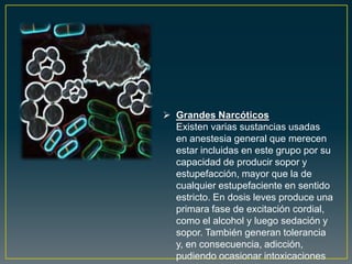  Grandes Narcóticos
Existen varias sustancias usadas
en anestesia general que merecen
estar incluidas en este grupo por su
capacidad de producir sopor y
estupefacción, mayor que la de
cualquier estupefaciente en sentido
estricto. En dosis leves produce una
primara fase de excitación cordial,
como el alcohol y luego sedación y
sopor. También generan tolerancia
y, en consecuencia, adicción,
pudiendo ocasionar intoxicaciones
 