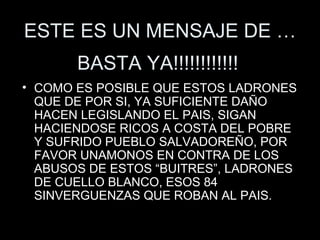 ESTE ES UN MENSAJE DE … COMO ES POSIBLE QUE ESTOS LADRONES QUE DE POR SI, YA SUFICIENTE DAÑO HACEN LEGISLANDO EL PAIS, SIGAN HACIENDOSE RICOS A COSTA DEL POBRE Y SUFRIDO PUEBLO SALVADOREÑO, POR FAVOR UNAMONOS EN CONTRA DE LOS ABUSOS DE ESTOS “BUITRES”, LADRONES DE CUELLO BLANCO, ESOS 84 SINVERGUENZAS QUE ROBAN AL PAIS. BASTA YA!!!!!!!!!!!! 