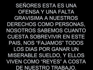 SEÑORES ESTA ES UNA OFENSA Y UNA FALTA GRAVISIMA A NUESTROS DERECHOS COMO PERSONAS, NOSOTROS SABEMOS CUANTO CUESTA SOBREVIVIR EN ESTE PAIS, NOS “FAJAMOS” TODOS LOS DIAS POR GANAR UN MISERABLE SUELDO, Y ELLOS VIVEN COMO “REYES” A COSTA DE NUESTRO TRABAJO. 
