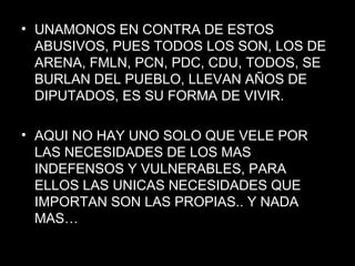 UNAMONOS EN CONTRA DE ESTOS ABUSIVOS, PUES TODOS LOS SON, LOS DE ARENA, FMLN, PCN, PDC, CDU, TODOS, SE BURLAN DEL PUEBLO, LLEVAN AÑOS DE DIPUTADOS, ES SU FORMA DE VIVIR. AQUI NO HAY UNO SOLO QUE VELE POR LAS NECESIDADES DE LOS MAS INDEFENSOS Y VULNERABLES, PARA ELLOS LAS UNICAS NECESIDADES QUE IMPORTAN SON LAS PROPIAS.. Y NADA MAS… 