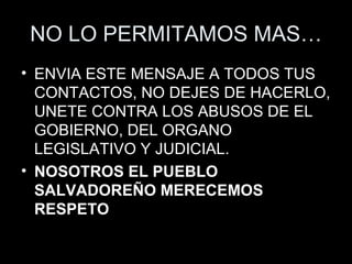 NO LO PERMITAMOS MAS… ENVIA ESTE MENSAJE A TODOS TUS CONTACTOS, NO DEJES DE HACERLO, UNETE CONTRA LOS ABUSOS DE EL GOBIERNO, DEL ORGANO LEGISLATIVO Y JUDICIAL. NOSOTROS EL PUEBLO SALVADOREÑO MERECEMOS RESPETO 