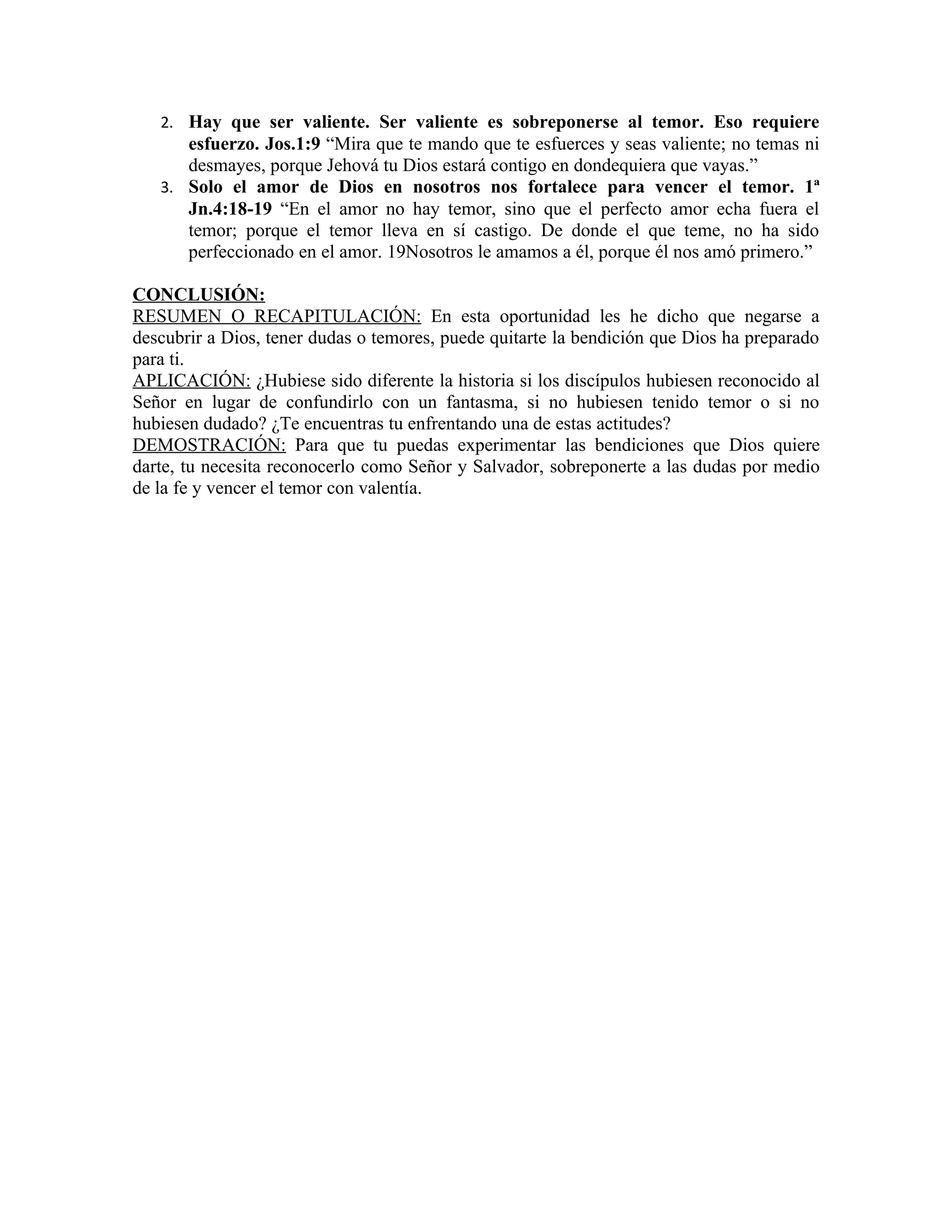 2. Hay que ser valiente. Ser valiente es sobreponerse al temor. Eso requiere
      esfuerzo. Jos.1:9 “Mira que te mando que te esfuerces y seas valiente; no temas ni
      desmayes, porque Jehová tu Dios estará contigo en dondequiera que vayas.”
   3. Solo el amor de Dios en nosotros nos fortalece para vencer el temor. 1ª
      Jn.4:18-19 “En el amor no hay temor, sino que el perfecto amor echa fuera el
      temor; porque el temor lleva en sí castigo. De donde el que teme, no ha sido
      perfeccionado en el amor. 19Nosotros le amamos a él, porque él nos amó primero.”

CONCLUSIÓN:
RESUMEN O RECAPITULACIÓN: En esta oportunidad les he dicho que negarse a
descubrir a Dios, tener dudas o temores, puede quitarte la bendición que Dios ha preparado
para ti.
APLICACIÓN: ¿Hubiese sido diferente la historia si los discípulos hubiesen reconocido al
Señor en lugar de confundirlo con un fantasma, si no hubiesen tenido temor o si no
hubiesen dudado? ¿Te encuentras tu enfrentando una de estas actitudes?
DEMOSTRACIÓN: Para que tu puedas experimentar las bendiciones que Dios quiere
darte, tu necesita reconocerlo como Señor y Salvador, sobreponerte a las dudas por medio
de la fe y vencer el temor con valentía.
 