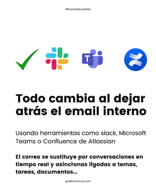 Usando herramientas como slack, Microsoft
Teams o Confluence de Atlassian
El correo se sustituye por conversaciones en
tiempo real y asincŕonas ligadas a temas,
tareas, documentos...
Todo cambia al dejar
atrás el email interno
guillermoirure.com
#humanebusiness
 