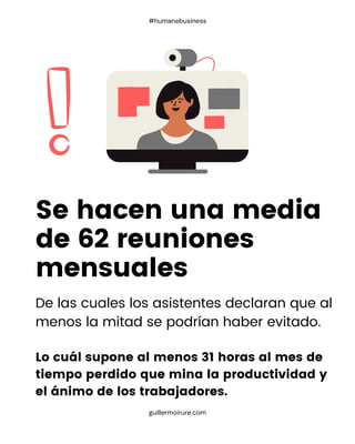 De las cuales los asistentes declaran que al
menos la mitad se podrían haber evitado.
Lo cuál supone al menos 31 horas al mes de
tiempo perdido que mina la productividad y
el ánimo de los trabajadores.
Se hacen una media
de 62 reuniones
mensuales
guillermoirure.com
#humanebusiness
 