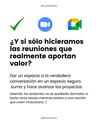 Dar un espacio a la verdadera
conversación en un espacio seguro,
suma y hace avanzar los proyectos.
Además, los asistentes no se quedarán dormidos ni
harán otras tareas mientras asisten a una reunión
que creen innecesaria :)
¿Y si sólo hicieramos
las reuniones que
realmente aportan
valor?
guillermoirure.com
#humanebusiness
 