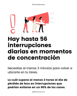 Necesitas al menos 3 minutos para volver a
ubicarte en tu tarea.
Lo cuál supone al menos 2 horas al día de
pérdida de foco en interrupciones que
podrían evitarse en un 80% de los casos.
Hay hasta 56
interrupciones
diarias en momentos
de concentración
guillermoirure.com
#humanebusiness
 