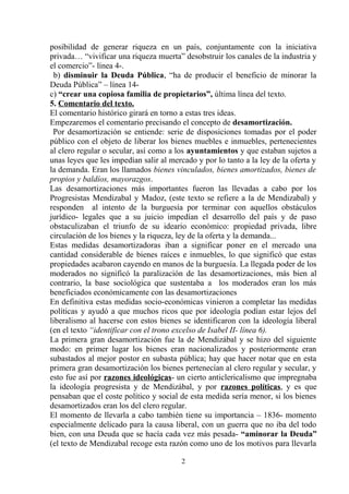 posibilidad de generar riqueza en un país, conjuntamente con la iniciativa
privada… “vivificar una riqueza muerta” desobstruir los canales de la industria y
el comercio”- línea 4-.
b) disminuir la Deuda Pública, “ha de producir el beneficio de minorar la
Deuda Pública” – línea 14c) “crear una copiosa familia de propietarios”, última línea del texto.
5. Comentario del texto.
El comentario histórico girará en torno a estas tres ideas.
Empezaremos el comentario precisando el concepto de desamortización.
Por desamortización se entiende: serie de disposiciones tomadas por el poder
público con el objeto de liberar los bienes muebles e inmuebles, pertenecientes
al clero regular o secular, así como a los ayuntamientos y que estaban sujetos a
unas leyes que les impedían salir al mercado y por lo tanto a la ley de la oferta y
la demanda. Eran los llamados bienes vinculados, bienes amortizados, bienes de
propios y baldíos, mayorazgos.
Las desamortizaciones más importantes fueron las llevadas a cabo por los
Progresistas Mendizabal y Madoz, (este texto se refiere a la de Mendizabal) y
responden al intento de la burguesía por terminar con aquellos obstáculos
jurídico- legales que a su juicio impedían el desarrollo del país y de paso
obstaculizaban el triunfo de su ideario económico: propiedad privada, libre
circulación de los bienes y la riqueza, ley de la oferta y la demanda...
Estas medidas desamortizadoras iban a significar poner en el mercado una
cantidad considerable de bienes raíces e inmuebles, lo que significó que estas
propiedades acabaron cayendo en manos de la burguesía. La llegada poder de los
moderados no significó la paralización de las desamortizaciones, más bien al
contrario, la base sociológica que sustentaba a los moderados eran los más
beneficiados económicamente con las desamortizaciones
En definitiva estas medidas socio-económicas vinieron a completar las medidas
políticas y ayudó a que muchos ricos que por ideología podían estar lejos del
liberalismo al hacerse con estos bienes se identificaron con la ideología liberal
(en el texto “identificar con el trono excelso de Isabel II- línea 6).
La primera gran desamortización fue la de Mendizábal y se hizo del siguiente
modo: en primer lugar los bienes eran nacionalizados y posteriormente eran
subastados al mejor postor en subasta pública; hay que hacer notar que en esta
primera gran desamortización los bienes pertenecían al clero regular y secular, y
esto fue así por razones ideológicas- un cierto anticlericalismo que impregnaba
la ideología progresista y de Mendizábal, y por razones políticas, y es que
pensaban que el coste político y social de esta medida sería menor, si los bienes
desamortizados eran los del clero regular.
El momento de llevarla a cabo también tiene su importancia – 1836- momento
especialmente delicado para la causa liberal, con un guerra que no iba del todo
bien, con una Deuda que se hacía cada vez más pesada- “aminorar la Deuda”
(el texto de Mendizabal recoge esta razón como uno de los motivos para llevarla
2

 