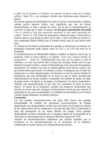 a cabo” ha de producir el beneficio de minorar la fuerte suma de la deuda
pública” línea 12) y así conseguir créditos más fácilmente para financiar la
guerra.
El sistema seguido por Mendizábal fue sacar los bienes nacionalizados a pública
subasta previa tasación oficial, esto significaba que con los bienes
desamortizados se iban a quedar los ricos, con lo que la desamortización se
convirtió en algo que el autor no quería: en una pura especulación mercantil
(“no es señora ni una fría operación mercantil ni una mera operación de
crédito” líneas 9 y 10). Todos los propietarios debían de pagar, o bien todo en
efectivo para lo cual tenían un plazo de 16 años, o bien una parte en efectivo y
otra comprando Deuda Pública que el Estado emitía, para lo cual tenían ocho
años.
El volumen de los bienes amortizados fue grande, se calcula que el volumen de
propiedad traspasado pudo afectar entre un 12% y un 15% del total de la
propiedad.
La desamortización de Mendizábal tampoco cumplió el objetivo social que se
proponía, como el autor expone a la regente “crear una copiosa familia de
propietarios” – línea 16-. Evidentemente una cosa son los deseos y otra la
realidad, y en este caso primó más el deseo de conseguir fondos con los que
financiar la guerra carlista y sanear la Hacienda que crear una masa de pequeños
propietarios. Al venderse los lotes en subasta pública estos fueron a parar a los
que tenían dinero para acudir a la subasta, es decir, la burguesía, por lo tanto los
campesinos se vieron decepcionados, (en absoluto se creó la copiosa familia de
propietarios que dice Mendizabal en el texto) ya que la única novedad que
experimentaron los bienes muebles e inmuebles fue cambiar de dueño, en lugar
de pagar rentas a la Iglesia se las pagan a la burguesía, los nuevos propietarios.
Además esta desamortización lo que hizo fue concentrar la tierra en pocas
manos- en manos de la burguesía- creando una burguesía terrateniente que
invierte en tierras más por conseguir reconocimiento social que por mejorar la
propiedad de sus nuevas propiedades. La realidad socioeconómica era la misma
a la del Antiguo Régimen, los dueños distintos.
Conclusión.
Las dos grandes desamortizaciones del siglo XIX fueron dos grandes
oportunidades de cambiar las estructuras socioeconómicas de España
perpetuando unas desigualdades sociales que estuvieron en el origen de muchas
de las sublevaciones de los campesinos a lo largo del siglo XIX y explicarían el
auge del anarquismo en las masas obreras del campo. Estas grandes
desigualdades sociales originadas por el desigual reparto de la propiedad de la
tierra sólo se solucionarán con el intento de Reforma Agraria del 1932.
Además las desamortizaciones impidieron que muchos capitales que se
invirtieron en las desamortizaciones no se invirtieran en la Industria,
colaborando al secular retraso en la Industrialización del país.
3

 