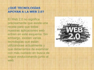 El Web 2.0 no significa
precisamente que existe una
receta para que todas
nuestras aplicaciones web
entren en este esquema. Sin
embargo, existen varias
tecnologías que están
utilizándose actualmente y
que deberíamos de examinar
con más cuidado en busca de
seguir evolucionando junto al
web.
 
