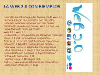 Entender la evolución que ha llegado con la Web 2.0
puede realizarse con ejemplos, con proyectos.
Podemos comparar servicios web que marcan
claramente la evolución hacia el Web 2.0 con una
nueva forma de hacer las cosas:
Web 1.0 > Web 2.0
Doubleclick –> Google AdSense (Servicios Publicidad)
Ofoto –> Flickl(Comunidades fotográficas)
Akamai –>Bit Torredt (Distribución de contenidos)
mp3.com –> Napster (Descargas de música)
Britannica Online –> Wikipedia (Enciclopedias)
Sitios personales –> Blogs (Páginas personales)
Especulación con dominios –> Optimización en
motores de búsqueda SEO
Páginas vistas –> Costo por click
CMSs –> Wikis (Administradores de contenidos)
Categorías/Directorios –> Tags
 