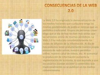 La Web 2.0 ha originado la democratización de
los medios haciendo que cualquiera tenga las
mismas posibilidades de publicar noticias que un
periódico tradicional. Grupos de personas crean
blogs que al día de hoy reciben más visitas que
las versiones online de muchos periódicos. La
Web 2.0 ha reducido considerablemente los
costes de difusión de la información. Al día de
hoy podemos tener gratuitamente nuestra propia
emisora de radio online, nuestro periódico
online, nuestro canal de vídeos, etc. Al aumentar
la producción de información aumenta la
segmentación de la misma, lo que equivale a que
los usuarios puedan acceder a contenidos que
tradicionalmente no se publican en los medios
convencionales.
 