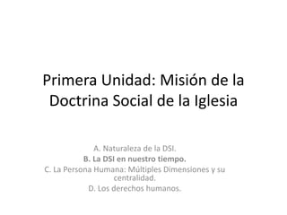 Primera Unidad: Misión de la
Doctrina Social de la Iglesia
A. Naturaleza de la DSI.
B. La DSI en nuestro tiempo.
C. La Persona Humana: Múltiples Dimensiones y su
centralidad.
D. Los derechos humanos.
 