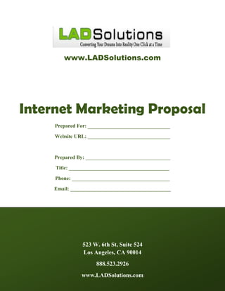 www.LADSolutions.com




Internet Marketing Proposal
     Prepared For: ________________________________

     Website URL: ________________________________



     Prepared By: _________________________________

     Title: _______________________________________

     Phone: ______________________________________

     Email: _______________________________________




                523 W. 6th St, Suite 524
                Los Angeles, CA 90014
                     888.523.2926
               www.LADSolutions.com
 