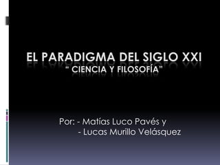 El Paradigma del Siglo XXI“ Ciencia y filosofía” Por: - Matías Luco Pavés y          - Lucas Murillo Velásquez 