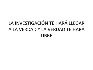 LA INVESTIGACIÓN TE HARÁ LLEGAR
A LA VERDAD Y LA VERDAD TE HARÁ
LIBRE
 