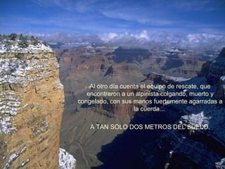 Al otro día cuenta el equipo de rescate, que
encontraron a un alpinista colgando, muerto y
congelado, con sus manos fuertemente agarradas a
la cuerda...
A TAN SOLO DOS METROS DEL SUELO.

 