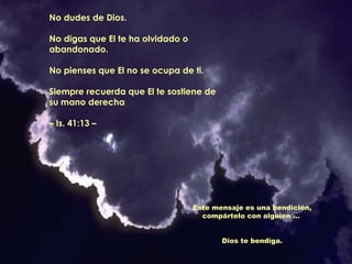 No dudes de Dios.
No digas que El te ha olvidado o
abandonado.
No pienses que El no se ocupa de ti.
Siempre recuerda que El te sostiene de
su mano derecha
– Is. 41:13 –

Este mensaje es una bendición,
compártelo con alguien ...
Dios te bendiga.

 