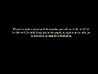Pensaba en la cercanía de la muerte, pero de repente, sintió el
fortísimo tirón de la larga soga de seguridad que lo amarraba de
la cintura a la roca de la montaña.

 