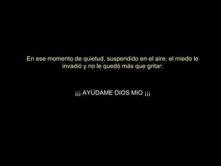 En ese momento de quietud, suspendido en el aire, el miedo le
invadió y no le quedó más que gritar:

¡¡¡ AYÚDAME DIOS MIO ¡¡¡

 