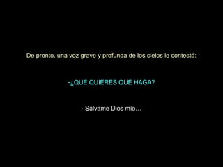 De pronto, una voz grave y profunda de los cielos le contestó:

-¿QUE QUIERES QUE HAGA?

- Sálvame Dios mío…

 