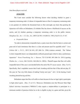 5
time those players received.
ANALYSIS
The Court must consider the following factors when deciding whether to grant a
temporary restraining order: (1) threat of irreparable harm to Doe if a temporary restraining order
is not granted; (2) whether the threatened harm to Doe outweighs any harm that granting the
injunction will inflict on Defendants; (3) whether Doe has shown a likelihood of success on the
merits; and (4) whether granting a temporary restraining order is in the public interest.
Dataphase Sys., Inc. v. C L Sys., Inc., 640 F.2d 109, 114 (8th Cir. 1981); Fed. R. Civ. P. 65.
a. Irreparable Harm
“In order to demonstrate irreparable harm, a party must show that the harm is certain and
great and of such imminence that there is a clear and present need for equitable relief.” Iowa
Utilities Bd. v. F.C.C., 109 F.3d 418, 425 (8th Cir. 1996) (citation omitted). The “failure
to show irreparable harm is an independently sufficient ground upon which to deny a preliminary
injunction.” Novus Franchising, Inc. v. Dawson, 725 F.3d 885, 893 (8th Cir. 2013) (quoting
Watkins Inc. v. Lewis, 346 F.3d 841, 844 (8th Cir. 2003)). Plaintiff argues that Doe will suffer
irreparable harm if this case is not decided before the end of the JV soccer season. (Doc. 5 at 8.)
Specifically, Doe’s stepfather asserts that Coach Aronberg told him that if Doe did not play JV
this year, he “has very little chance of making Varsity next year.” (Id.) At the hearing, Coach
Aronberg denied having said this.
Defendants argue that Doe will suffer no harm because he has no legal right to participate
in high school sports. (Doc. 13 at 4-5.) Moreover, Defendants note that Missouri State High
School Activities Association (“MSHAA”) rules require a student-athlete to participate in a
minimum number of practices before he or she is eligible to play in a game and that, given the
Case: 4:18-cv-01637-JAR Doc. #: 21 Filed: 10/01/18 Page: 5 of 11 PageID #: 297
 