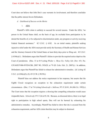 8
Court does not believe that John Doe’s case warrants its involvement, and therefore concludes
that the public interest favors Defendants.
d. Likelihood of Success on the Merits
i. ADA
Plaintiff’s ADA claim is unlikely to succeed for several reasons. Under the ADA, “no
person in the United States shall, on the basis of age, be excluded from participation in, be
denied the benefits of, or be subjected to discrimination under, any program or activity receiving
Federal financial assistance.” 42 U.S.C. § 6102. As an initial matter, plaintiffs seeking
injunctive relief under the ADA must provide notify the Secretary of Health and Human Services
and the Attorney General of the United States at least thirty days prior to filing suit. 42 U.S.C.
§ 6104(e)(1). Defendants argue that Plaintiff’s failure to provide the required notice deprives the
Court of jurisdiction. (Doc. 13 at 8-9 (citing Wieker v. Mesa Cty. Valley Sch. Dist. #51, No.
CIVA05CV806-WYD-CBS, 2007 WL 595629, at *9 (D. Colo. Feb. 21, 2007)).) In addition,
Defendants argue that Plaintiff has failed to exhaust her administrative remedies. (Id. (citing 42
U.S.C. § 6104(e)(2), (f); 45 C.F.R. § 90.50).)
Plaintiff does not address the notice requirement in her response, but asserts that the
Eighth Circuit recognizes an exception to the exhaustion requirement under certain
circumstances. (Doc. 17 at 7-8 (citing Schoolcraft v. Sullivan, 971 F.2d 81, 86 (8th Cir. 1992)).)
The Court notes that the exception requires a showing that compelling exhaustion would cause
irreparable harm. Schoolcraft, 971 F.2d at 85, 86. Because, as discussed above, there is no legal
right to participation in high school sports, Doe will not be harmed by exhausting his
administrative remedies. Accordingly, Plaintiff has failed to show that she is excused from the
exhaustion requirement, and her ADA claim therefore may be subject to dismissal.
Case: 4:18-cv-01637-JAR Doc. #: 21 Filed: 10/01/18 Page: 8 of 11 PageID #: 300
 