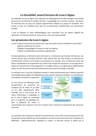 La Durabilité, nouvel horizon du Lean 6 Sigma
Les méthodes du Lean 6 Sigma et les exigences de Développement Durable partagent une volonté
de structurer et d’orienter la création de valeur. Le gaspillage est un ennemi commun. Ces points
de rencontre font du Lean une réponse apparemment adaptée aux enjeux de Durabilité. Pour
autant, le Lean est insuffisant pour faire de la performance opérationnelle une performance
Durable.

Il faut en dépasser le cadre méthodologique pour neutraliser tous les impacts négatifs des
opérations sur l’environnement et, mieux encore, viser des impacts positifs.

Les promesses du Lean 6 sigma
Le Lean 6 Sigma formule trois promesses pour créer de la valeur tout en mobilisant le juste effort :
    - Apporter satisfaction aux clients,
    - Éradiquer les gaspillages en temps, en coût, en matières,
    - Fiabiliser et standardiser les processus opérationnels.

De façon générique, la démarche Lean commence en s’intéressant aux résultats attendus par une
activité donnée, puis caractérise finement cette activité dans son état existant, en décrivant les
enchaînements d’actions et de tâches qui produisent ces résultats. Puis, la démarche active des
leviers d’optimisation de l’organisation du travail et de l’emploi des ressources. Un ancrage dans le
temps est recherché avec l’encouragement à un progrès continu, un progrès jamais définitivement
acquis. Ce sont là autant de ferments fondamentaux qui servent le passage au Durable.

La méthode Lean n’a pas été initialement pensée ni même perfectionnée pour vraiment répondre
aux problématiques aigües de l’affaiblissement des services rendus par la Nature. La contribution à
la Durabilité est fortuite et imparfaite.                       Services des           Eléments
                                               Sécurité           écosystèmes           essentiels à
                                                                                           une vie
                                                                                        satisfaisante
Le Lean permet de débusquer toute                           Approvisionnement
consommation de ressources qui
                                        Constituants
n’apporte pas de valeur et qui pèse     du bien-être
sur les coûts opérationnels. Mais,
                                                        Régulation           Culture
envisagé sous le seul prisme de la
                                       Bonnes relations
valeur économique, le gaspillage vu       sociales                                     Santé

par le Lean 6 Sigma ne correspond
qu’à un fragment du gaspillage pris                       Liberté de choix et d’action
dans sa globalité. De même, la
consommation des ressources n’est qu’un facteur parmi d’autres de l’épuisement des ressources
naturelles.



Les opérations des entreprises impactent l’environnement, c’est-à-dire le bon fonctionnement des
trois grands services délivrés par les écosystèmes au profit du bien-être humain (cf. Évaluation du
Millénaire) : approvisionnement, régulation et culture. Le bien-être humain se définit par la
 