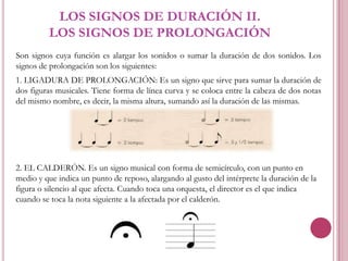 LOS SIGNOS DE DURACIÓN II.
LOS SIGNOS DE PROLONGACIÓN
Son signos cuya función es alargar los sonidos o sumar la duración de dos sonidos. Los
signos de prolongación son los siguientes:
1. LIGADURA DE PROLONGACIÓN: Es un signo que sirve para sumar la duración de
dos figuras musicales. Tiene forma de línea curva y se coloca entre la cabeza de dos notas
del mismo nombre, es decir, la misma altura, sumando así la duración de las mismas.

2. EL CALDERÓN. Es un signo musical con forma de semicírculo, con un punto en
medio y que indica un punto de reposo, alargando al gusto del intérprete la duración de la
figura o silencio al que afecta. Cuando toca una orquesta, el director es el que indica
cuando se toca la nota siguiente a la afectada por el calderón.

 