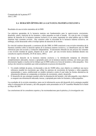 Comunicado de la prensa No7
Abril 2, 2001



            LA DURACIÓN ÓPTIMA DE LA LACTANCIA MATERNA EXCLUSIVA


Resultados de una revisión sistemática de la OMS

Las prácticas apropiadas de la lactancia materna son fundamentales para la supervivencia, crecimiento,
desarrollo, salud y nutrición de los lactantes y niños pequeños en todo el mundo. En vista de esto, el tiempo
óptimo de duración de la lactancia materna exclusiva es un punto importante de salud pública que la OMS
mantiene bajo constante revisión. Hay consenso sobre la necesidad de la lactancia materna exclusiva; sin
embargo, existe desacuerdo sobre el tiempo óptimo de duración de la misma.

En vista del continuo desacuerdo, a comienzos del año 2000, la OMS comisionó a una revisión sistemática de la
literatura científica sobre la duración óptima de la lactancia materna exclusiva y se identificaron más de 3000
referencias para una revisión y evaluación independiente. El documento obtenido de este proceso fue sometido
a una revisión mundial de iguales, después de la cual pasó por una revisión técnica detallada durante una
consulta de expertos (Ginebra, 28-30 de marzo, 2001).

El tiempo de duración de la lactancia materna exclusiva y la introducción temprana de alimentos
complementarios adecuados, inocuos y apropiados junto con la lactancia materna continua, son temas que están
directamente ligados a muchos de los trabajos que la OMS realiza en el área de lactantes y niños pequeños. Esto
incluye dos iniciativas mundiales que están actualmente en proceso de desarrollo:

1. Un estudio múltiple de países, involucrando a más de 10,000 niños, cuyo objetivo es establecer una nueva
   referencia mundial de crecimiento que refleje los patrones de crecimiento de lactantes y niños pequeños
   amamantados y sanos, estableciendo un modelo normativo contra el cual todas las formas alternativas de
   alimentación deberán ser comparadas en términos de crecimiento, salud y desarrollo;
2. El desarrollo de una estrategia mundial sobre la alimentación del lactante y del niño pequeño, cuyo objetivo
   es asegurar una alimentación adecuada, inocua, y apropiada para todos los lactantes y niños pequeños.

Los resultados de la revisión sistemática, junto con la información acerca del desarrollo de la estrategia mundial
sobre la alimentación del lactante y del niño pequeño serán presentados en la 54a Asamblea Mundial de la Salud
en Mayo del 2001.

Las conclusiones de los consultores expertos y las recomendaciones para la práctica y la investigación son:
 