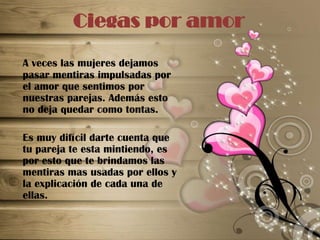 Ciegas por amorA veces las mujeres dejamos pasar mentiras impulsadas por el amor que sentimos por nuestras parejas. Además esto no deja quedar como tontas.	Es muy difícil darte cuenta que tu pareja te esta mintiendo, es por esto que te brindamos las mentiras mas usadas por ellos y la explicación de cada una de ellas.