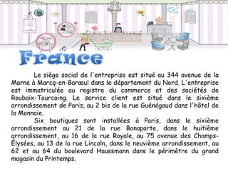 Le siège social de l'entreprise est situé au 344 avenue de la
Marne à Marcq-en-Barœul dans le département du Nord. L'entreprise
est immatriculée au registre du commerce et des sociétés de
Roubaix-Tourcoing. Le service client est situé dans le sixième
arrondissement de Paris, au 2 bis de la rue Guénégaud dans l'hôtel de
la Monnaie.
       Six boutiques sont installées à Paris, dans le sixième
arrondissement au 21 de la rue Bonaparte, dans le huitième
arrondissement, au 16 de la rue Royale, au 75 avenue des Champs-
Élysées, au 13 de la rue Lincoln, dans le neuvième arrondissement, au
62 et au 64 du boulevard Haussmann dans le périmètre du grand
magasin du Printemps.
 