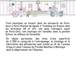Trois boutiques se situent dans les aéroports de Paris,
deux à Paris-Charles-de-Gaulle à Tremblay-en-France dans
les terminaux 2E et 2F1, une dans l'aérogare ouest
de Paris-Orly. Une boutique est installée dans le pavillon
Dufour du château de Versailles.
En région parisienne, des sites d'une superficie
de 2 000 m consacrés à l'entreposage, le stockage et la
fabrication des pâtisseries sont situés au 14 de l'avenue
Arago et dans l'avenue de Froides-Bouillies à Morangis
dans le département de l'Essonne.
 