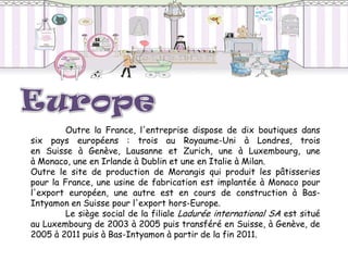 Outre la France, l'entreprise dispose de dix boutiques dans
six pays européens : trois au Royaume-Uni à Londres, trois
en Suisse à Genève, Lausanne et Zurich, une à Luxembourg, une
à Monaco, une en Irlande à Dublin et une en Italie à Milan.
Outre le site de production de Morangis qui produit les pâtisseries
pour la France, une usine de fabrication est implantée à Monaco pour
l'export européen, une autre est en cours de construction à Bas-
Intyamon en Suisse pour l'export hors-Europe.
         Le siège social de la filiale Ladurée international SA est situé
au Luxembourg de 2003 à 2005 puis transféré en Suisse, à Genève, de
2005 à 2011 puis à Bas-Intyamon à partir de la fin 2011.
 
