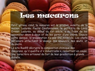 Les macarons
Petit gâteau rond, le macaron est le produit vedette de la
maison Ladurée. Pierre Desfontaines, le petit-fils de Louis
Ernest Ladurée, au début du XXe siècle, a eu l’idée de les
assembler deux à deux et de les garnir d’une crème. Depuis
cette époque, la préparation n’a pas été modifiée. Les chefs
pâtissiers effectuent le dosage des amandes, des œufs, et
du sucre.
Le site Rue89 décrypte la composition chimique des
macarons, qu'il qualifie d'« industrielle », remettant en cause
leur caractère artisanal du fait de leur production à grande
échelle.
 