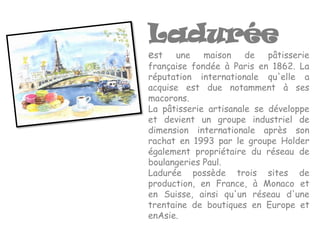 Ladurée
est    une maison de pâtisserie
française fondée à Paris en 1862. La
réputation internationale qu'elle a
acquise est due notamment à ses
macorons.
La pâtisserie artisanale se développe
et devient un groupe industriel de
dimension internationale après son
rachat en 1993 par le groupe Holder
également propriétaire du réseau de
boulangeries Paul.
Ladurée possède trois sites de
production, en France, à Monaco et
en Suisse, ainsi qu'un réseau d'une
trentaine de boutiques en Europe et
enAsie.
 