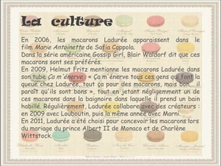 La culture
En 2006, les macarons Ladurée apparaissent dans le
film Marie Antoinette de Sofia Coppola.
Dans la série américaine Gossip Girl, Blair Waldorf dit que ces
macarons sont ses préférés.
En 2009, Helmut Fritz mentionne les macarons Ladurée dans
son tube Ça m'énerve : « Ça m'énerve tous ces gens qui font la
queue chez Ladurée, tout ça pour des macarons, mais bon... il
paraît qu'ils sont bons », tout en jetant négligemment un de
ces macarons dans la baignoire dans laquelle il prend un bain
habillé. Régulièrement, Ladurée collabore avec des créateurs :
en 2009 avec Louboutin, puis la même année avec Marni.
En 2011, Ladurée a été choisi pour concevoir les macarons lors
du mariage du prince Albert II de Monaco et de Charlène
Wittstock.
 