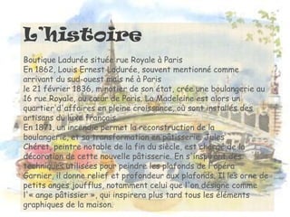 L’histoire
Boutique Ladurée située rue Royale à Paris
En 1862, Louis Ernest Ladurée, souvent mentionné comme
arrivant du sud-ouest mais né à Paris
le 21 février 1836, minotier de son état, crée une boulangerie au
16 rue Royale, au cœur de Paris. La Madeleine est alors un
quartier d'affaires en pleine croissance, où sont installés des
artisans du luxe français.
En 1871, un incendie permet la reconstruction de la
boulangerie, et sa transformation en pâtisserie. Jules
Chéret, peintre notable de la fin du siècle, est chargé de la
décoration de cette nouvelle pâtisserie. En s'inspirant des
techniques utilisées pour peindre les plafonds de l'opéra
Garnier, il donne relief et profondeur aux plafonds. Il les orne de
petits anges joufflus, notamment celui que l'on désigne comme
l'« ange pâtissier », qui inspirera plus tard tous les éléments
graphiques de la maison.
 