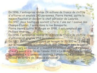 En 1996, l'entreprise réalise 24 millions de francs de chiffre
d'affaires et emploie 140 personnes. Pierre Hermé, quitte la
maison Fauchon et devient le chef-pâtissier de Ladurée.
En 1997, deux boutiques ouvrent à Paris, l'une sur l'avenue des
Champs-Élysées, l'autre dans la rue Bonaparte.
Pierre Hermé quitte le groupe en 1998, il est remplacé par
Philippe Andrieu.
En 1998, l'entreprise réalise 90 millions de francs de chiffre
d'affaires et emploie 254 personnes.
En 2010, l'entreprise acquiert un terrain de 20 500 m² à Enney
sur le territoire de la commune de Bas-Intyamon dans le canton
de Fribourg en Suisse et y investit 20 millions de francs suisses
afin d'y ouvrir à la fin de l'année 2011 « La Manufacture suisse
de macarons ». L'usine est destinée à produire les macarons
vendus en dehors de l'espace européen.
 