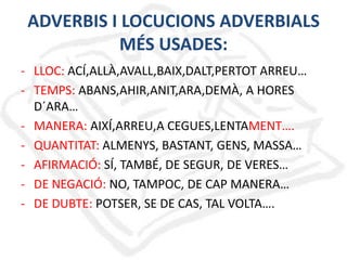 ADVERBIS I LOCUCIONS ADVERBIALS
MÉS USADES:
- LLOC: ACÍ,ALLÀ,AVALL,BAIX,DALT,PERTOT ARREU…
- TEMPS: ABANS,AHIR,ANIT,ARA,DEMÀ, A HORES
D´ARA…
- MANERA: AIXÍ,ARREU,A CEGUES,LENTAMENT….
- QUANTITAT: ALMENYS, BASTANT, GENS, MASSA…
- AFIRMACIÓ: SÍ, TAMBÉ, DE SEGUR, DE VERES…
- DE NEGACIÓ: NO, TAMPOC, DE CAP MANERA…
- DE DUBTE: POTSER, SE DE CAS, TAL VOLTA….

 