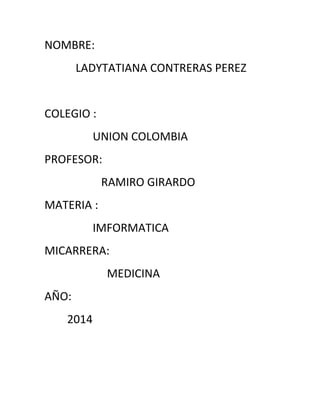 NOMBRE:
LADYTATIANA CONTRERAS PEREZ
COLEGIO :
UNION COLOMBIA
PROFESOR:
RAMIRO GIRARDO
MATERIA :
IMFORMATICA
MICARRERA:
MEDICINA
AÑO:
2014
 