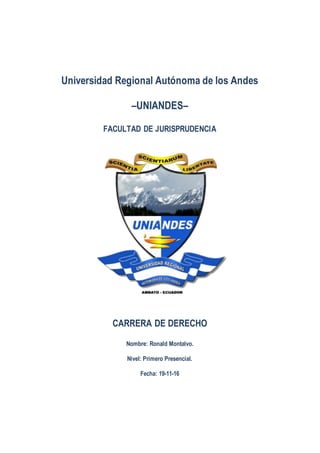 Universidad Regional Autónoma de los Andes
–UNIANDES–
FACULTAD DE JURISPRUDENCIA
CARRERA DE DERECHO
Nombre: Ronald Montalvo.
Nivel: Primero Presencial.
Fecha: 19-11-16
 